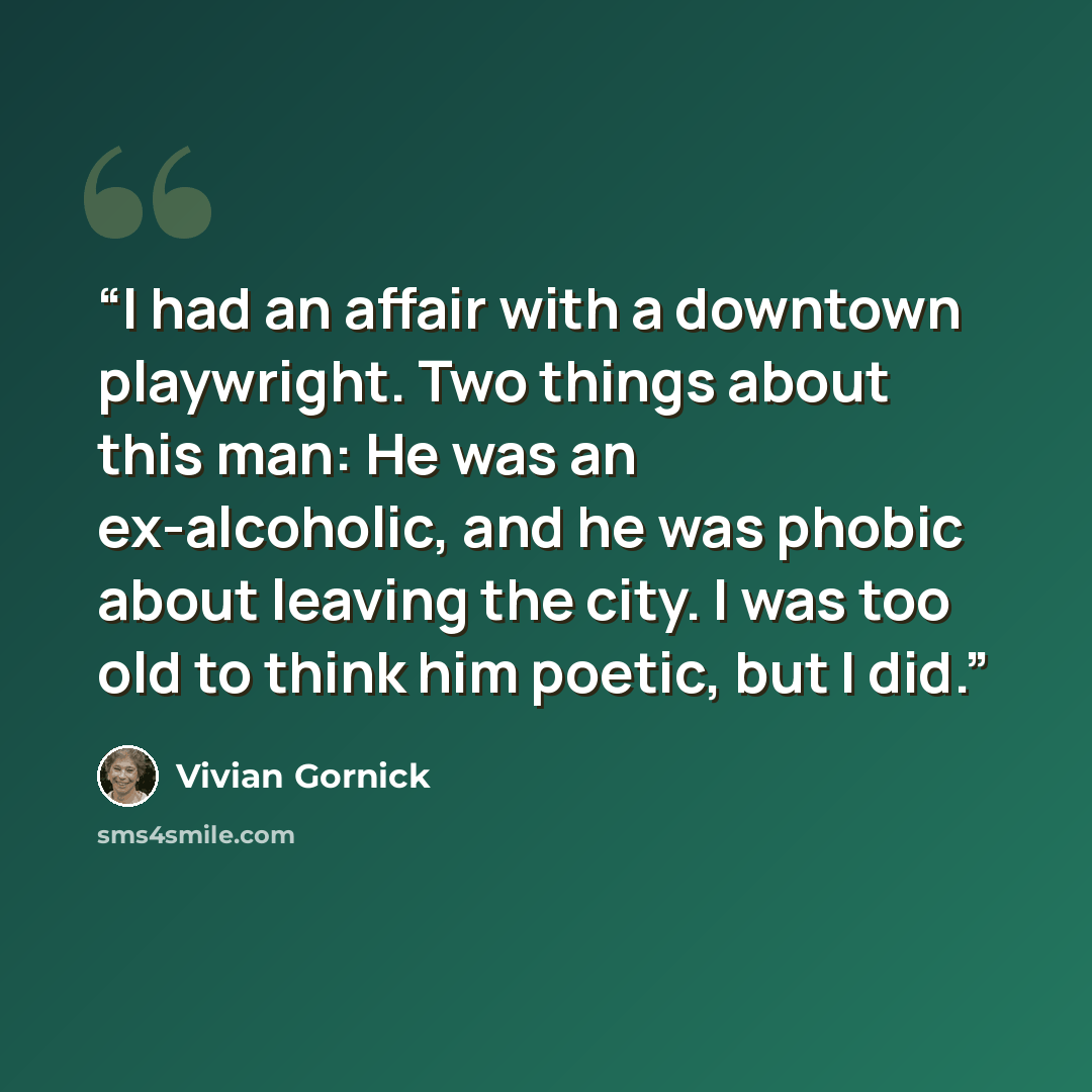 “I had an affair with a downtown playwright. Two things about this man: He was an ex-alcoholic, and he was phobic about leaving the city. I was too old to think him poetic, but I did.” quote by Vivian Gornick