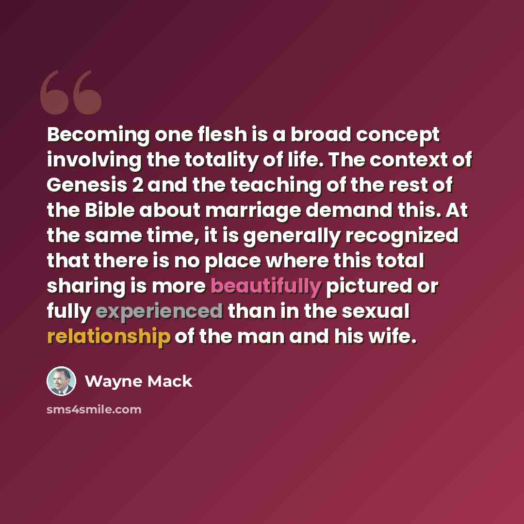 “Becoming one flesh is a broad concept involving the totality of life. The context of Genesis 2 and the teaching of the rest of the Bible about marriage demand this. At the same time, it is generally recognized that there is no place where this total sharing is more beautifully pictured or fully…” quote by Wayne Mack