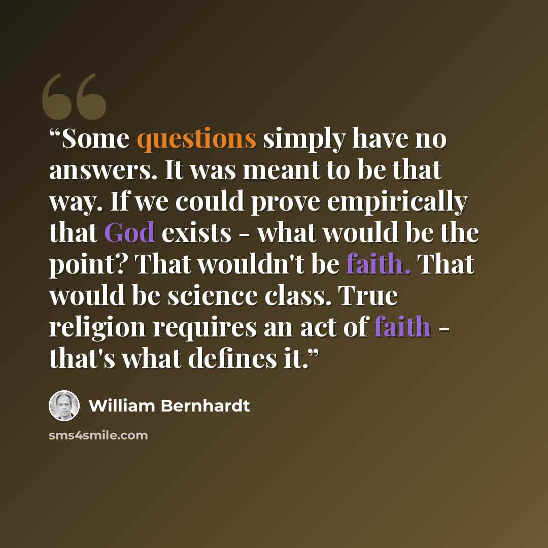 “Some questions simply have no answers. It was meant to be that way. If we could prove empirically that God exists - what would be the point? That wouldn't be faith. That would be science class. True religion requires an act of faith - that's what defines it.” quote by William Bernhardt