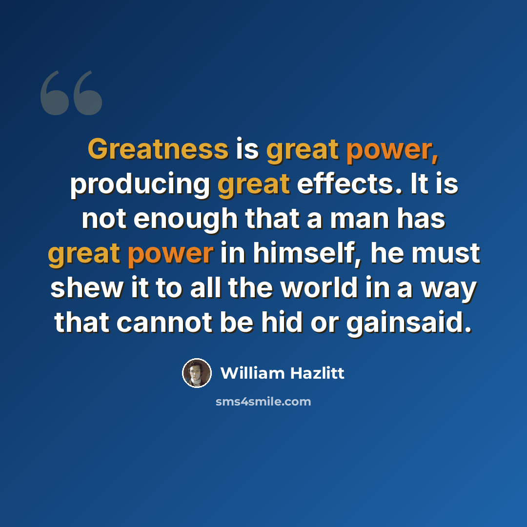 “Greatness is great power, producing great effects. It is not enough that a man has great power in himself, he must shew it to all the world in a way that cannot be hid or gainsaid.” quote by William Hazlitt