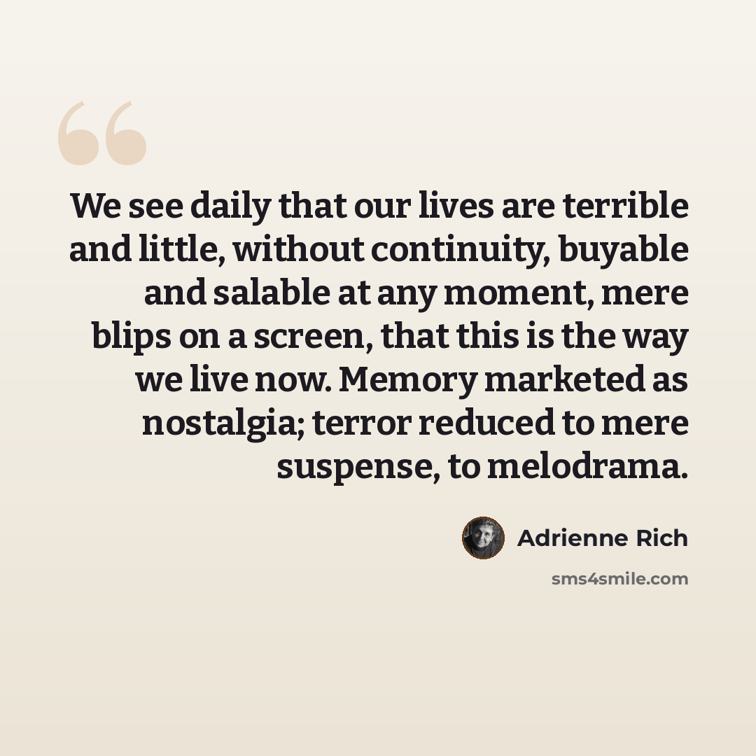 “We see daily that our lives are terrible and little, without continuity, buyable and salable at any moment, mere blips on a screen, that this is the way we live now. Memory marketed as nostalgia; terror reduced to mere suspense, to melodrama.” quote by Adrienne Rich