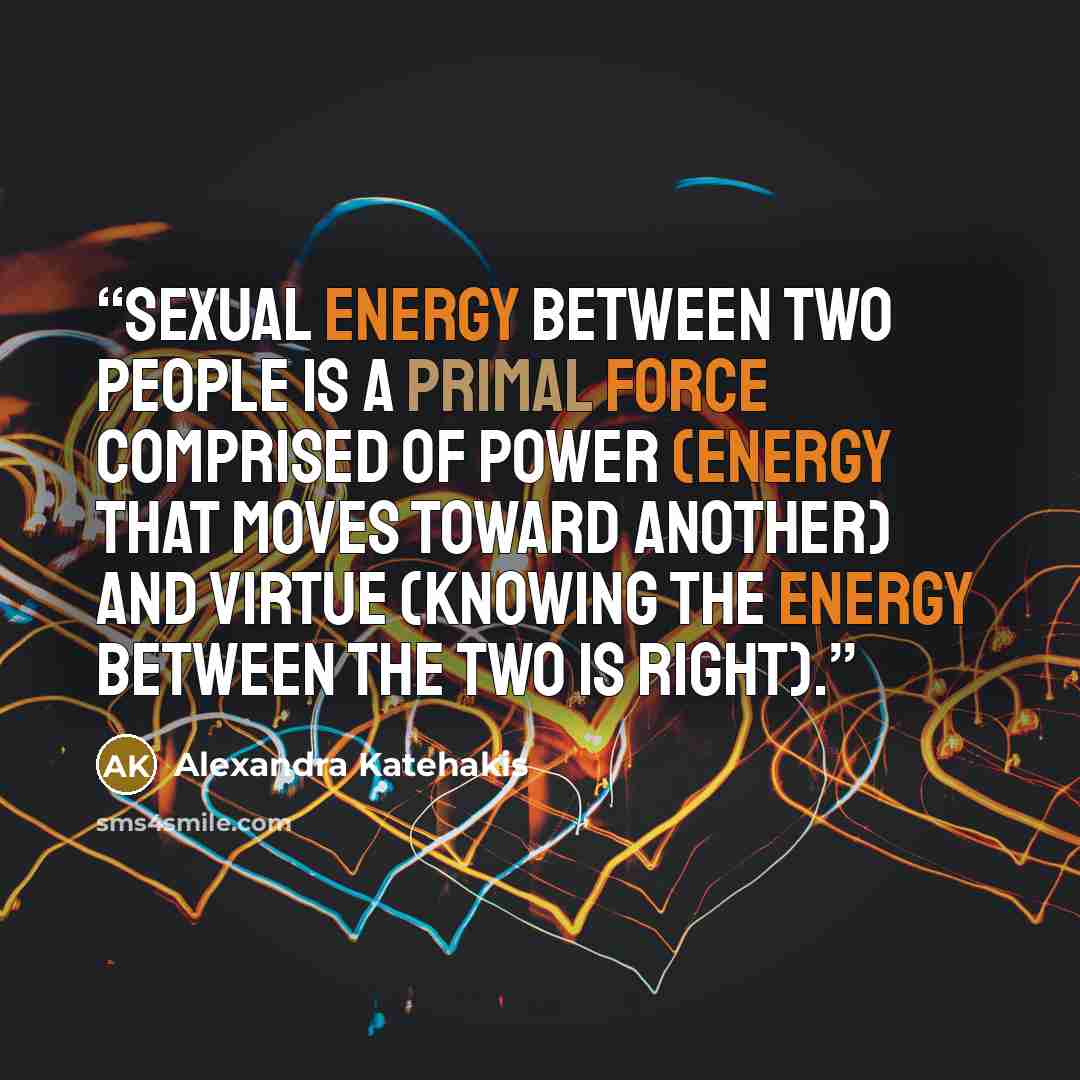 “Sexual energy between two people is a primal force comprised of power (energy that moves toward another) and virtue (knowing the energy between the two is right).” quote by Alexandra Katehakis