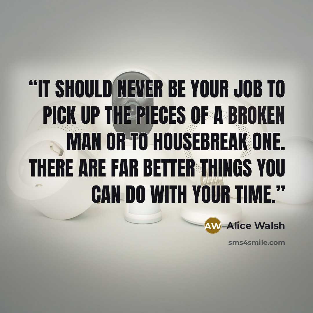 “It should never be your job to pick up the pieces of a broken man or to housebreak one. There are far better things you can do with your time.” quote by Alice Walsh