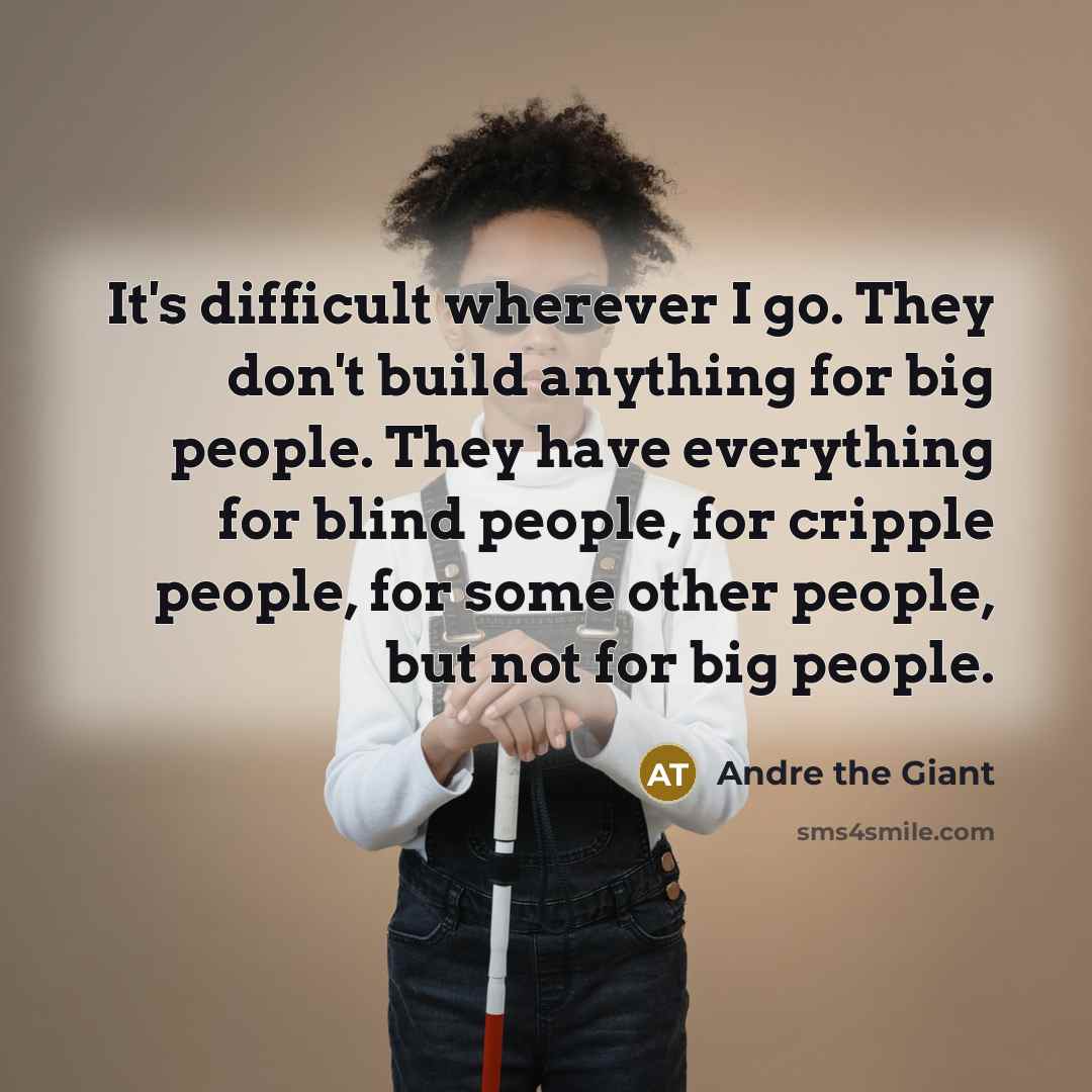 “It's difficult wherever I go. They don't build anything for big people. They have everything for blind people, for cripple people, for some other people, but not for big people.” quote by Andre The Giant