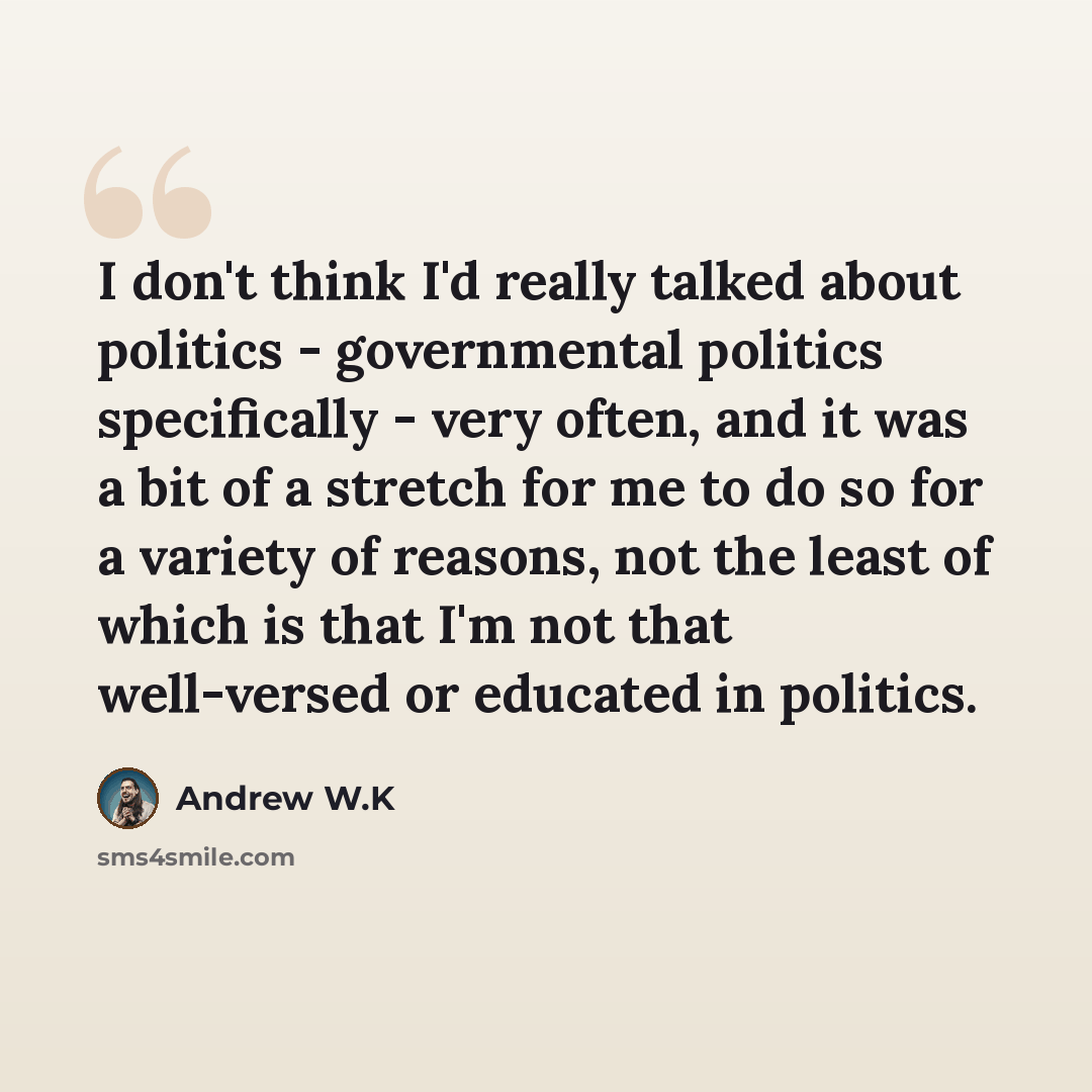 “I don't think I'd really talked about politics - governmental politics specifically - very often, and it was a bit of a stretch for me to do so for a variety of reasons, not the least of which is that I'm not that well-versed or educated in politics.” quote by Andrew W.K
