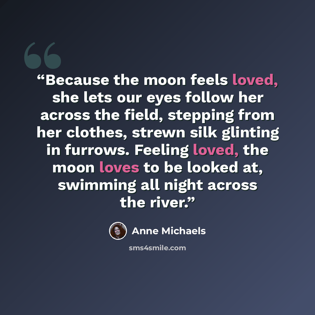 “Because the moon feels loved, she lets our eyes follow her across the field, stepping from her clothes, strewn silk glinting in furrows. Feeling loved, the moon loves to be looked at, swimming all night across the river.” quote by Anne Michaels