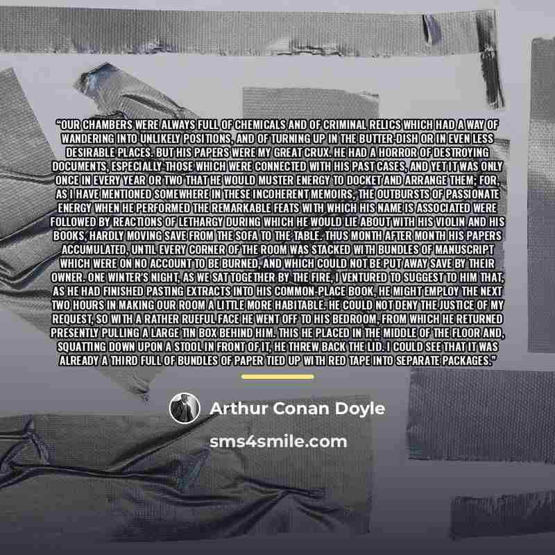 “Our chambers were always full of chemicals and of criminal relics which had a way of wandering into unlikely positions, and of turning up in the butter-dish or in even less desirable places. But his papers were my great crux. He had a horror of destroying documents, especially those which were…” quote by Arthur Conan Doyle