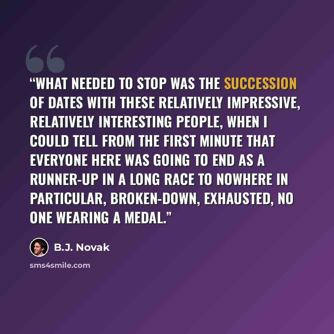 “What needed to stop was the succession of dates with these relatively impressive, relatively interesting people, when I could tell from the first minute that everyone here was going to end as a runner-up in a long race to nowhere in particular, broken-down, exhausted, no one wearing a medal.” quote by B.J. Novak