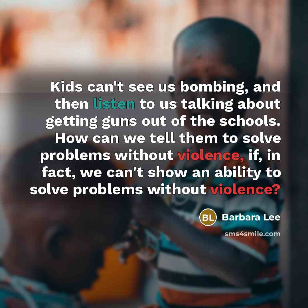“Kids can't see us bombing, and then listen to us talking about getting guns out of the schools. How can we tell them to solve problems without violence, if, in fact, we can't show an ability to solve problems without violence?” quote by Barbara Lee