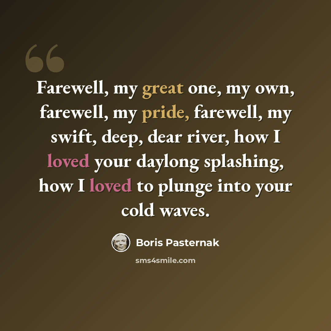 “Farewell, my great one, my own, farewell, my pride, farewell, my swift, deep, dear river, how I loved your daylong splashing, how I loved to plunge into your cold waves.” quote by Boris Pasternak