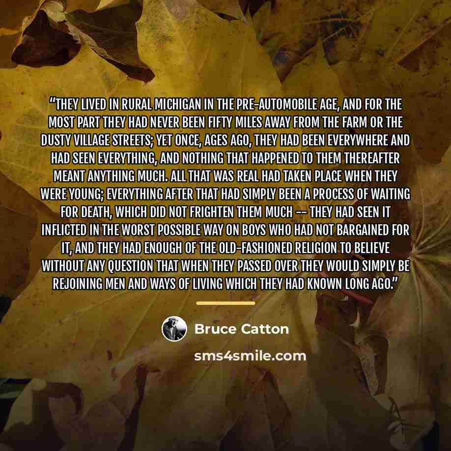 “They lived in rural Michigan in the pre-automobile age, and for the most part they had never been fifty miles away from the farm or the dusty village streets; yet once, ages ago, they had been everywhere and had seen everything, and nothing that happened to them thereafter meant anything much. All…” quote by Bruce Catton