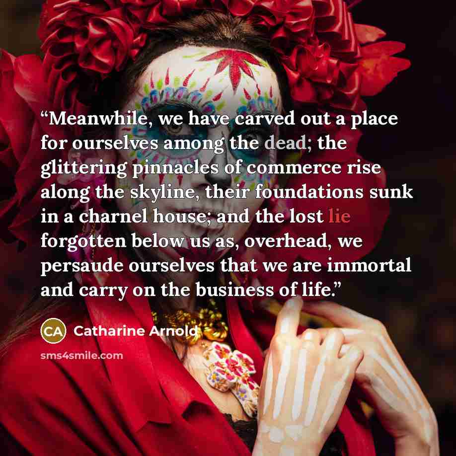 “Meanwhile, we have carved out a place for ourselves among the dead; the glittering pinnacles of commerce rise along the skyline, their foundations sunk in a charnel house; and the lost lie forgotten below us as, overhead, we persaude ourselves that we are immortal and carry on the business of life.” quote by Catharine Arnold