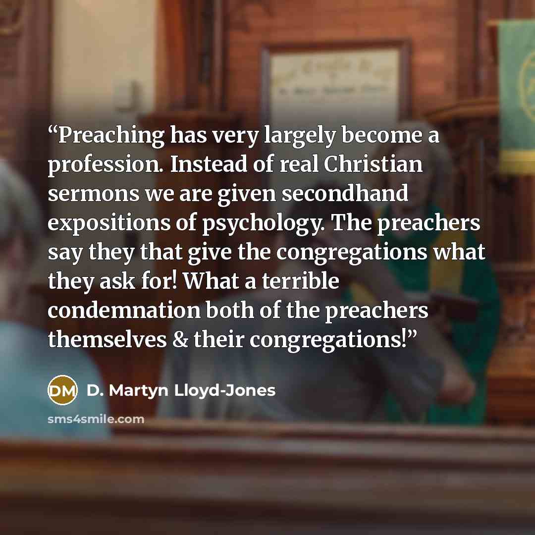 “Preaching has very largely become a profession. Instead of real Christian sermons we are given secondhand expositions of psychology. The preachers say they that give the congregations what they ask for! What a terrible condemnation both of the preachers themselves & their congregations!” quote by D. Martyn Lloyd-Jones