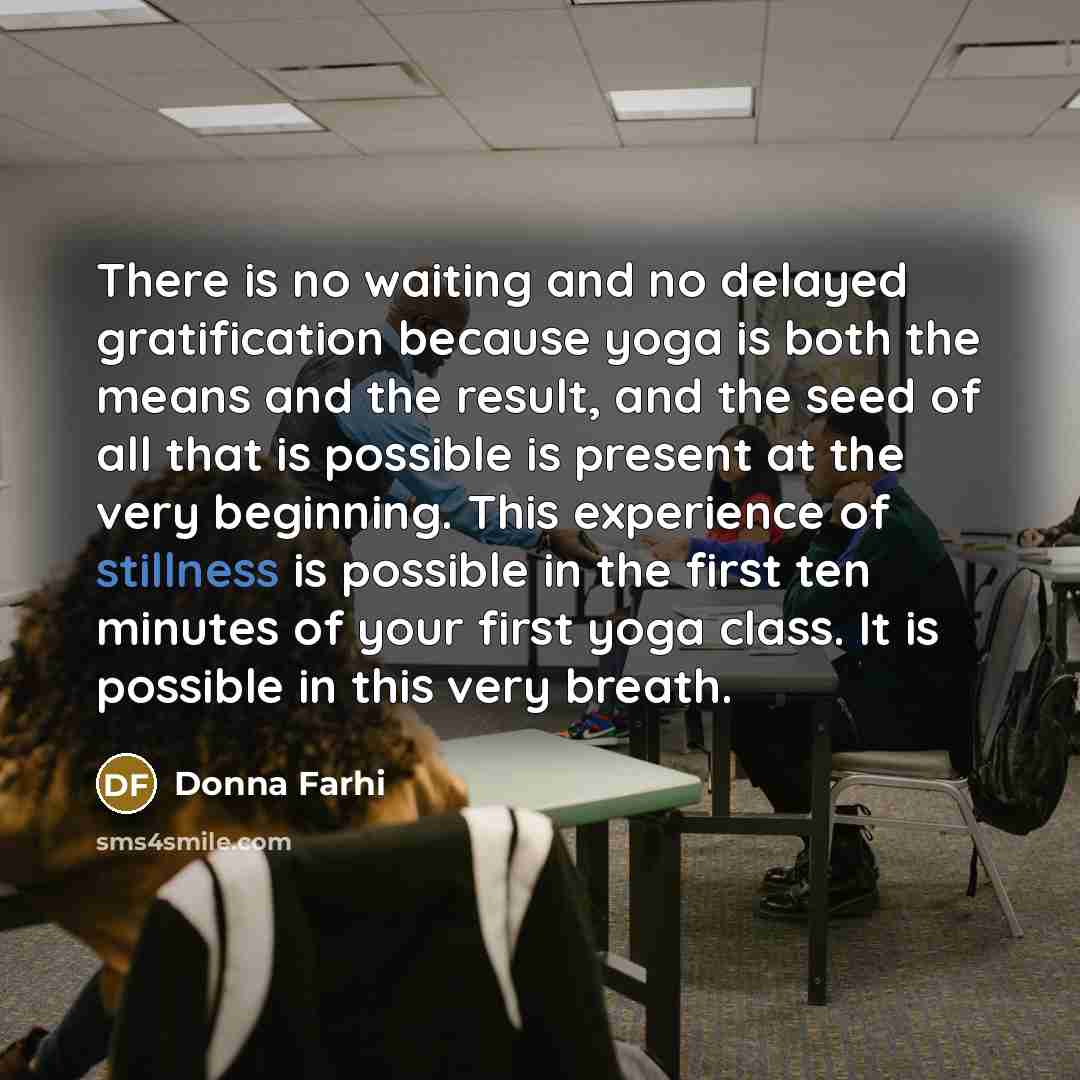 “There is no waiting and no delayed gratification because yoga is both the means and the result, and the seed of all that is possible is present at the very beginning. This experience of stillness is possible in the first ten minutes of your first yoga class. It is possible in this very breath.” quote by Donna Farhi
