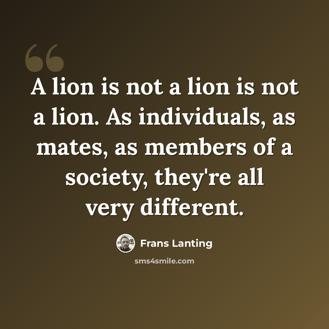 “A lion is not a lion is not a lion. As individuals, as mates, as members of a society, they're all very different.” quote by Frans Lanting