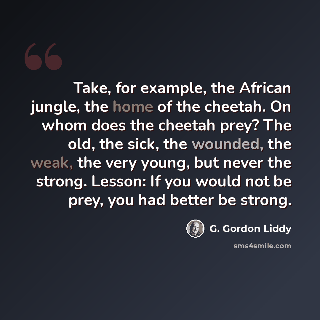 “Take, for example, the African jungle, the home of the cheetah. On whom does the cheetah prey? The old, the sick, the wounded, the weak, the very young, but never the strong. Lesson: If you would not be prey, you had better be strong.” quote by G. Gordon Liddy