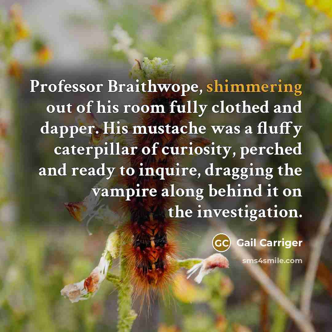 “Professor Braithwope, shimmering out of his room fully clothed and dapper. His mustache was a fluffy caterpillar of curiosity, perched and ready to inquire, dragging the vampire along behind it on the investigation.” quote by Gail Carriger