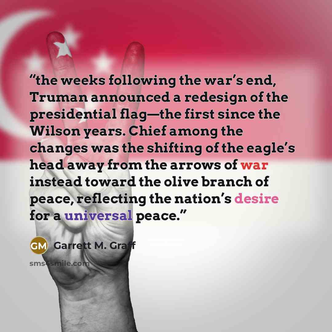“the weeks following the war’s end, Truman announced a redesign of the presidential flag—the first since the Wilson years. Chief among the changes was the shifting of the eagle’s head away from the arrows of war instead toward the olive branch of peace, reflecting the nation’s desire for a…” quote by Garrett M. Graff