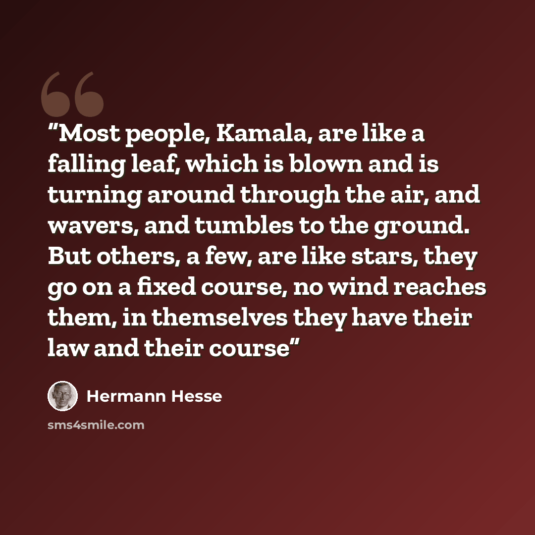 “Most people, Kamala, are like a falling leaf, which is blown and is turning around through the air, and wavers, and tumbles to the ground. But others, a few, are like stars, they go on a fixed course, no wind reaches them, in themselves they have their law and their course” quote by Hermann Hesse
