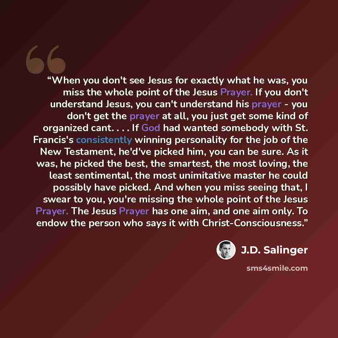 “When you don't see Jesus for exactly what he was, you miss the whole point of the Jesus Prayer. If you don't understand Jesus, you can't understand his prayer - you don't get the prayer at all, you just get some kind of organized cant. . . . If God had wanted somebody with St. Francis's…” quote by J.D. Salinger