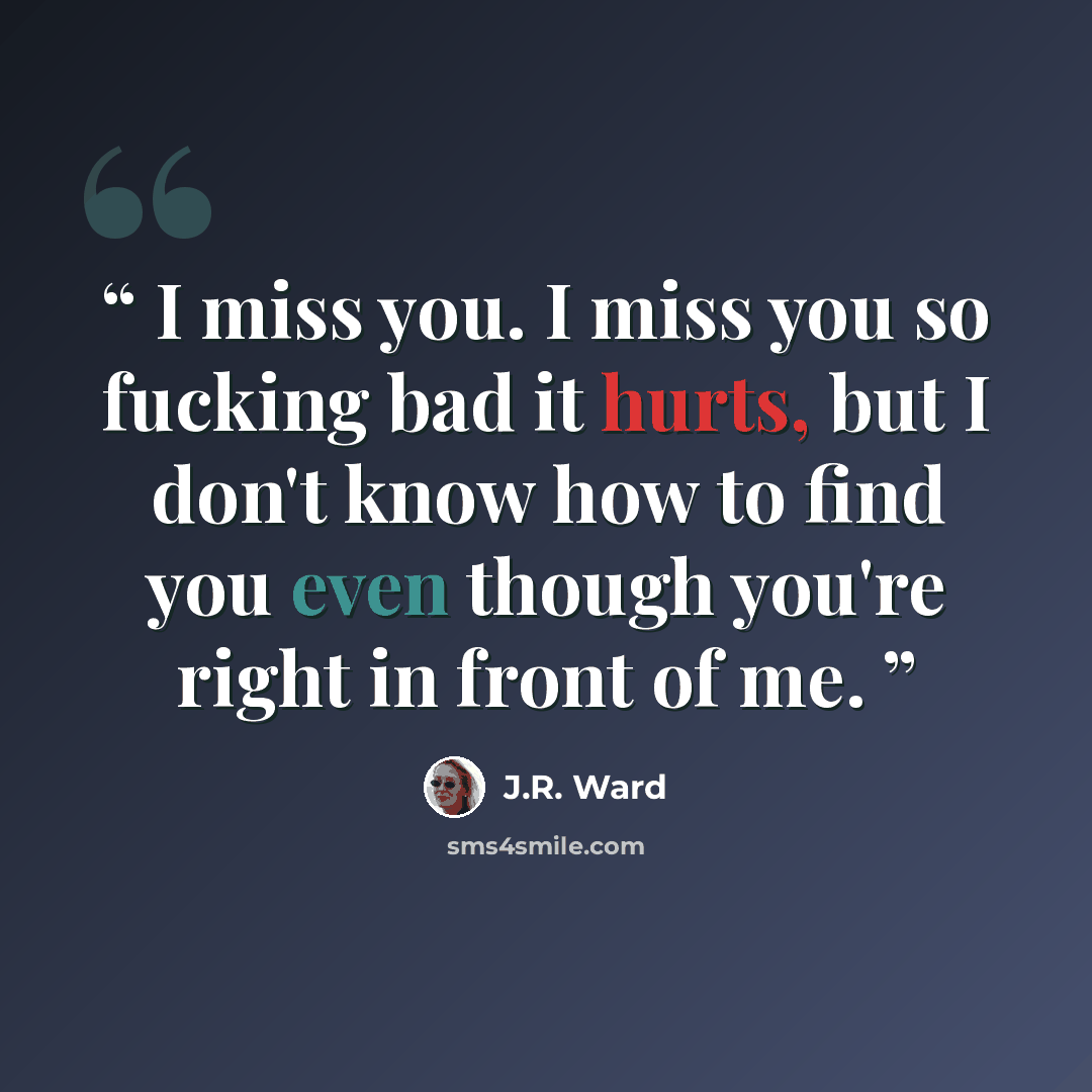 “I miss you. I miss you so fucking bad it hurts, but I don't know how to find you even though you're right in front of me.” quote by J.R. Ward