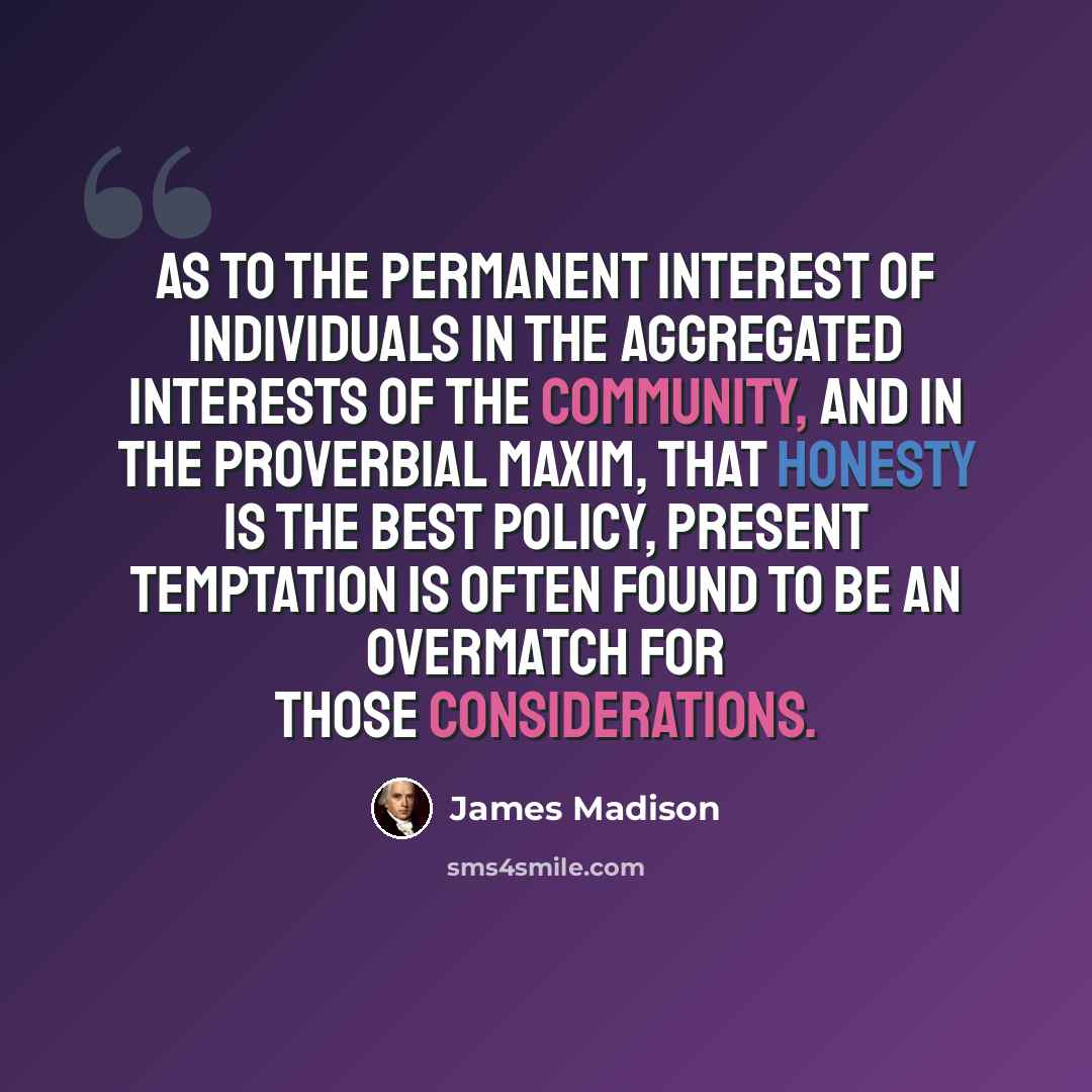 “As to the permanent interest of individuals in the aggregated interests of the community, and in the proverbial maxim, that honesty is the best policy, present temptation is often found to be an overmatch for those considerations.” quote by James Madison