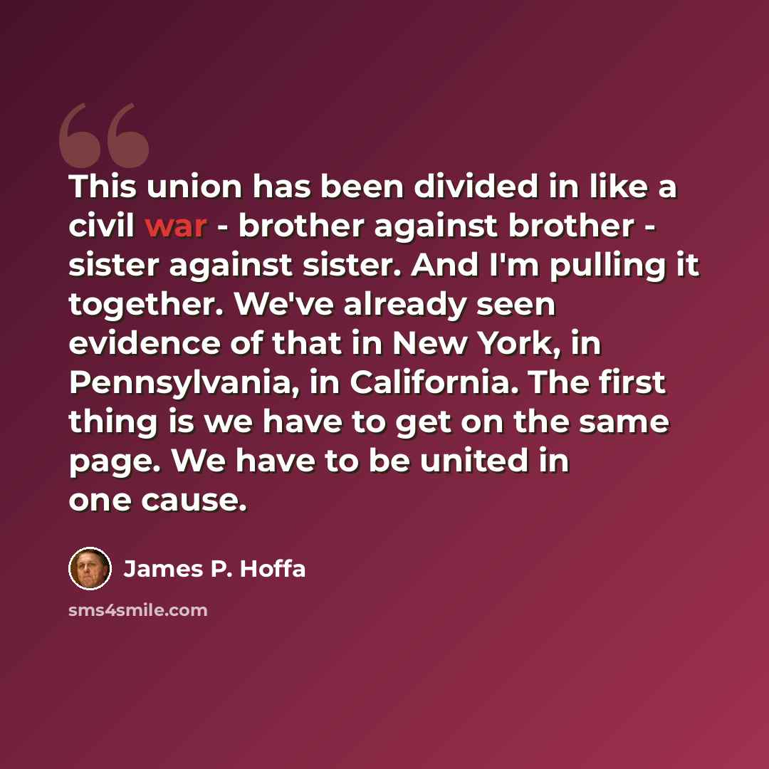 “This union has been divided in like a civil war - brother against brother - sister against sister. And I'm pulling it together. We've already seen evidence of that in New York, in Pennsylvania, in California. The first thing is we have to get on the same page. We have to be united in one cause.” quote by James P. Hoffa