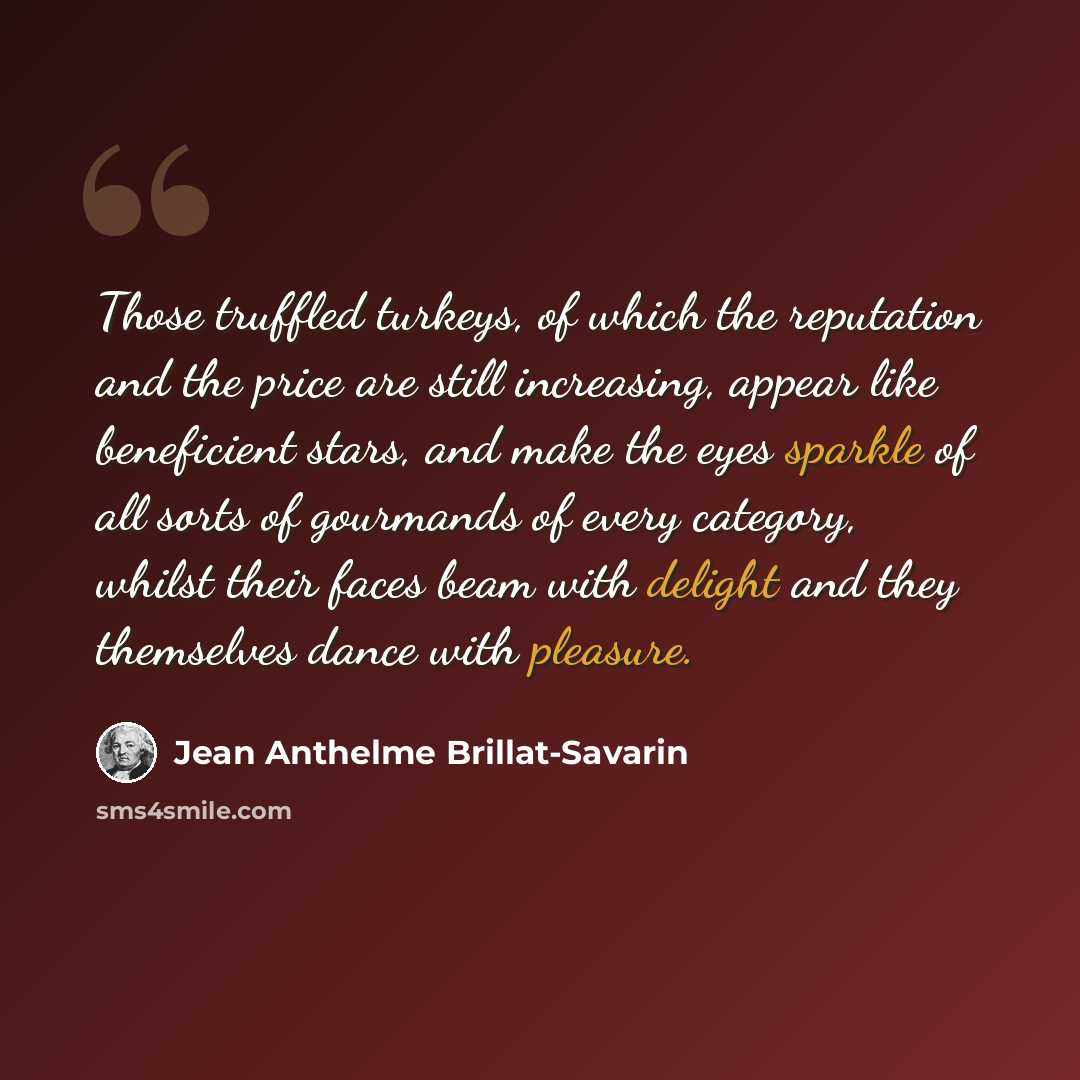 “Those truffled turkeys, of which the reputation and the price are still increasing, appear like beneficient stars, and make the eyes sparkle of all sorts of gourmands of every category, whilst their faces beam with delight and they themselves dance with pleasure.” quote by Jean Anthelme Brillat-Savarin