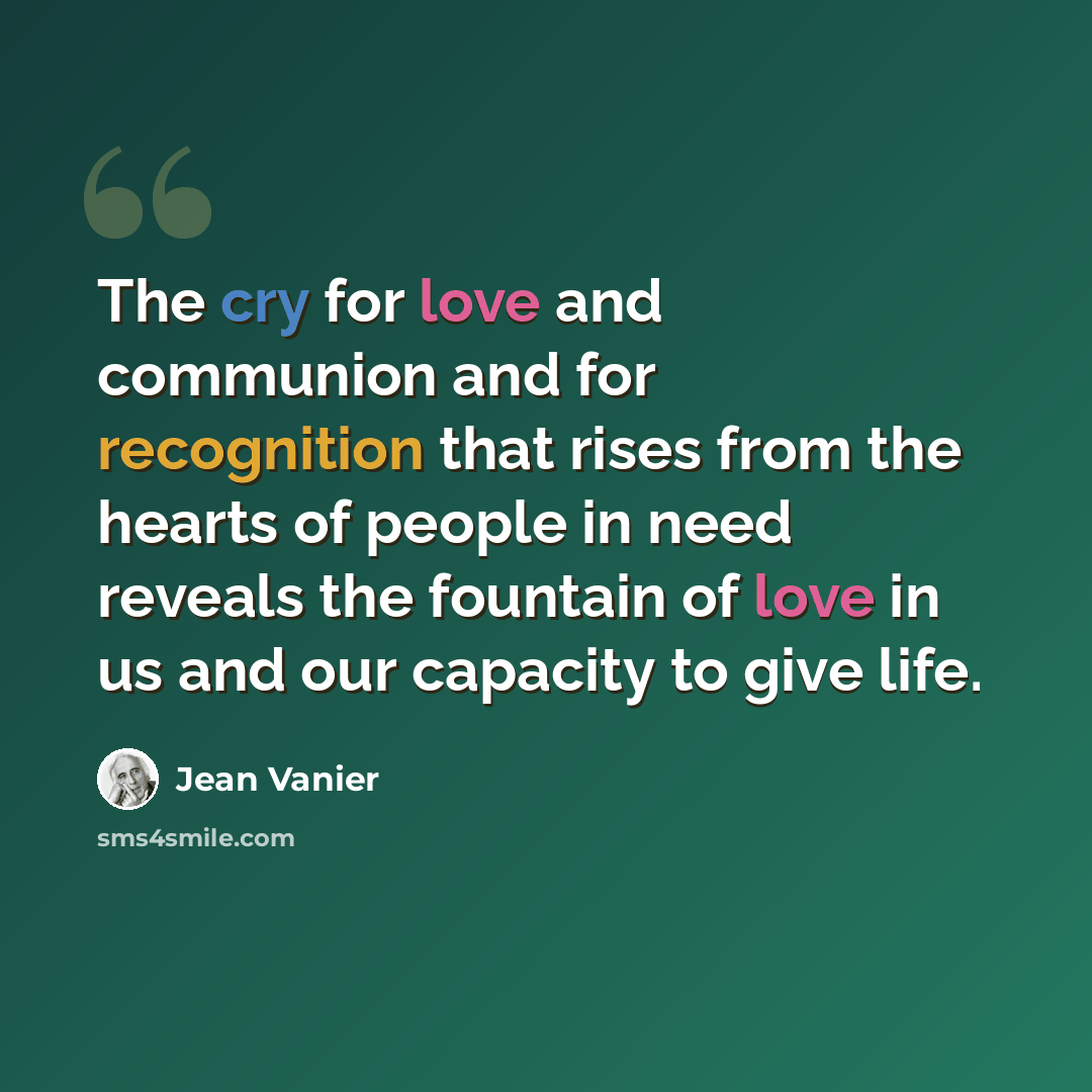 “The cry for love and communion and for recognition that rises from the hearts of people in need reveals the fountain of love in us and our capacity to give life.” quote by Jean Vanier