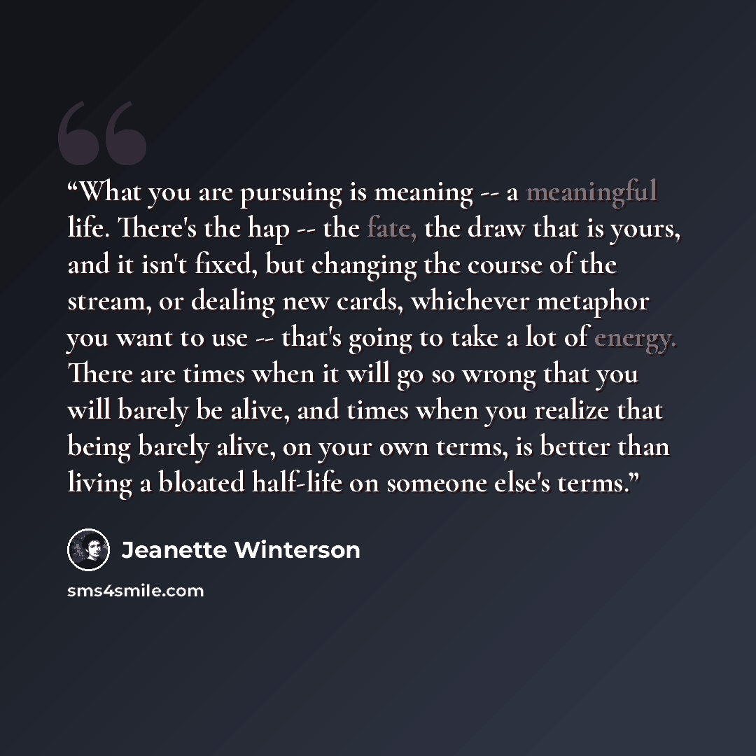 “What you are pursuing is meaning -- a meaningful life. There's the hap -- the fate, the draw that is yours, and it isn't fixed, but changing the course of the stream, or dealing new cards, whichever metaphor you want to use -- that's going to take a lot of energy. There are times when it will go…” quote by Jeanette Winterson