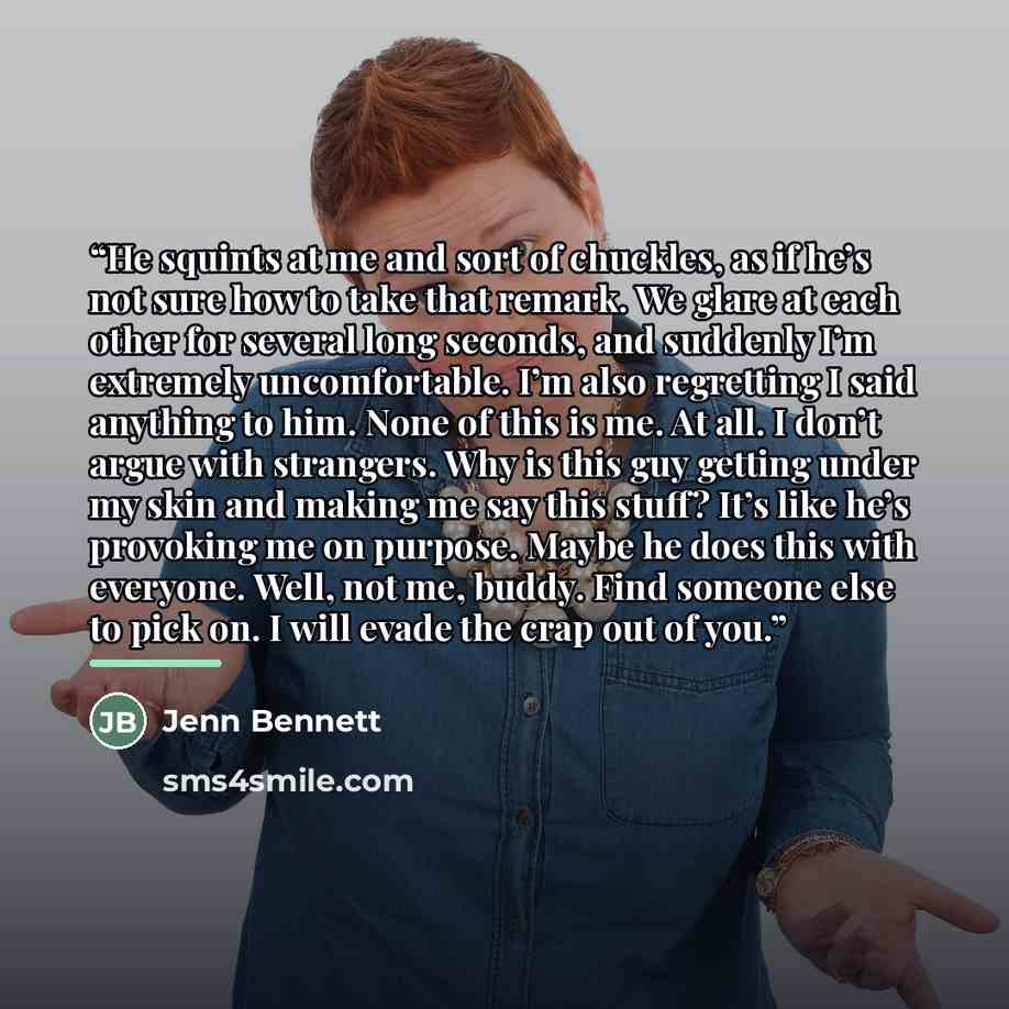 “He squints at me and sort of chuckles, as if he’s not sure how to take that remark. We glare at each other for several long seconds, and suddenly I’m extremely uncomfortable. I’m also regretting I said anything to him. None of this is me. At all. I don’t argue with strangers. Why is this guy…” quote by Jenn Bennett