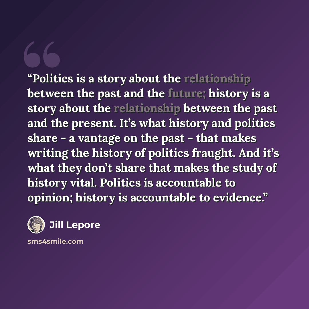 “Politics is a story about the relationship between the past and the future; history is a story about the relationship between the past and the present. It’s what history and politics share - a vantage on the past - that makes writing the history of politics fraught. And it’s what they don’t share…” quote by Jill Lepore