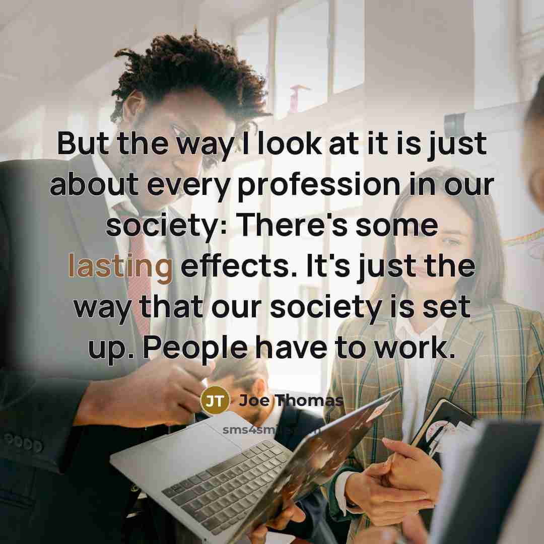 “But the way I look at it is just about every profession in our society: There's some lasting effects. It's just the way that our society is set up. People have to work.” quote by Joe Thomas