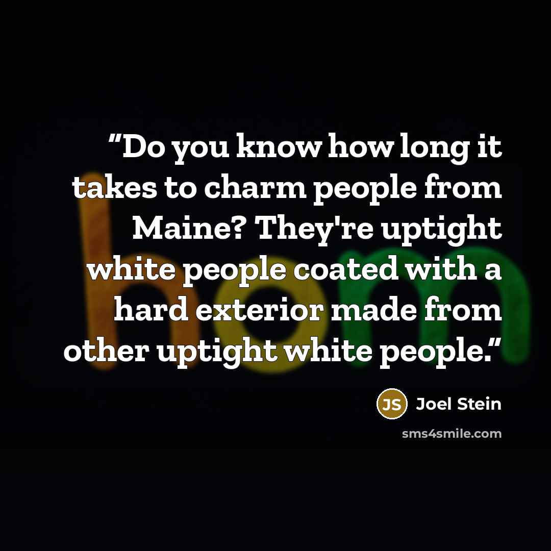 “Do you know how long it takes to charm people from Maine? They're uptight white people coated with a hard exterior made from other uptight white people.” quote by Joel Stein