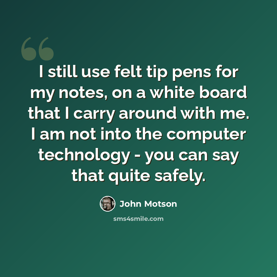 “I still use felt tip pens for my notes, on a white board that I carry around with me. I am not into the computer technology - you can say that quite safely.” quote by John Motson