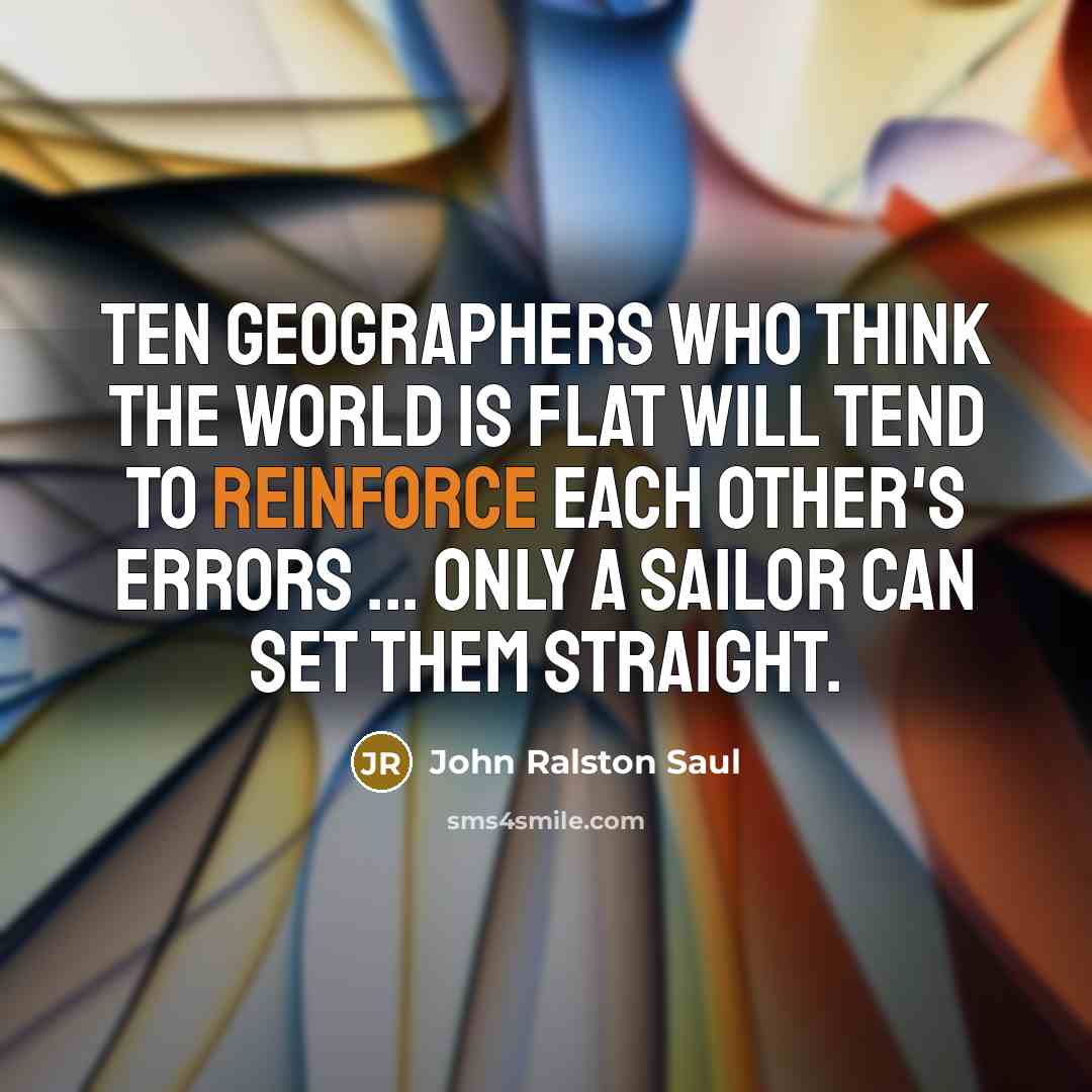“Ten geographers who think the world is flat will tend to reinforce each other's errors ... Only a sailor can set them straight.” quote by John Ralston Saul