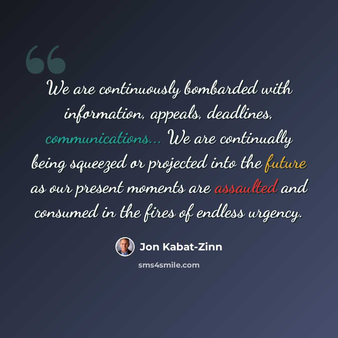 “We are continuously bombarded with information, appeals, deadlines, communications... We are continually being squeezed or projected into the future as our present moments are assaulted and consumed in the fires of endless urgency.” quote by Jon Kabat-Zinn