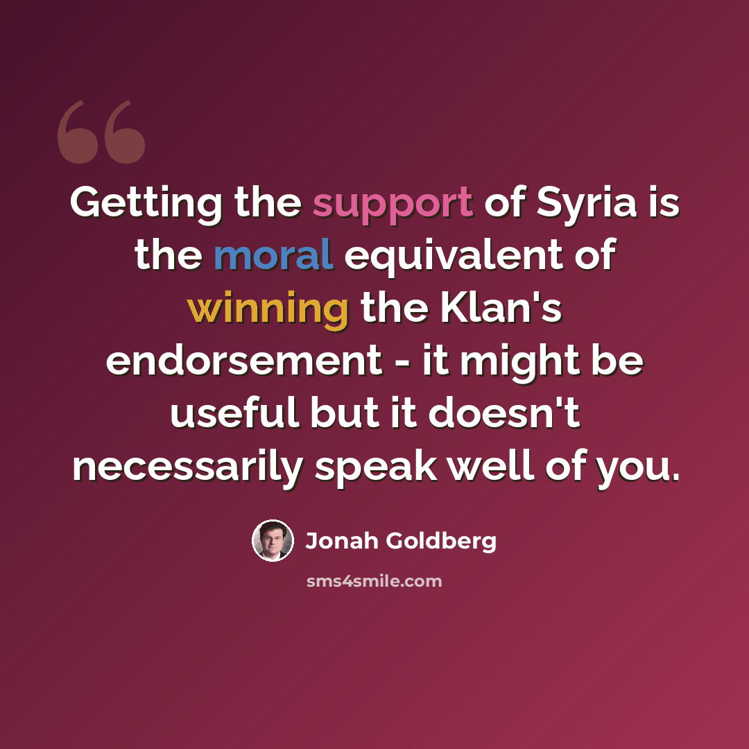 “Getting the support of Syria is the moral equivalent of winning the Klan's endorsement - it might be useful but it doesn't necessarily speak well of you.” quote by Jonah Goldberg