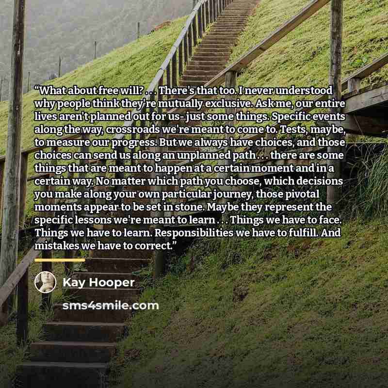 “What about free will? . . . There's that too. I never understood why people think they're mutually exclusive. Ask me, our entire lives aren't planned out for us- just some things. Specific events along the way, crossroads we're meant to come to. Tests, maybe, to measure our progress. But we always…” quote by Kay Hooper