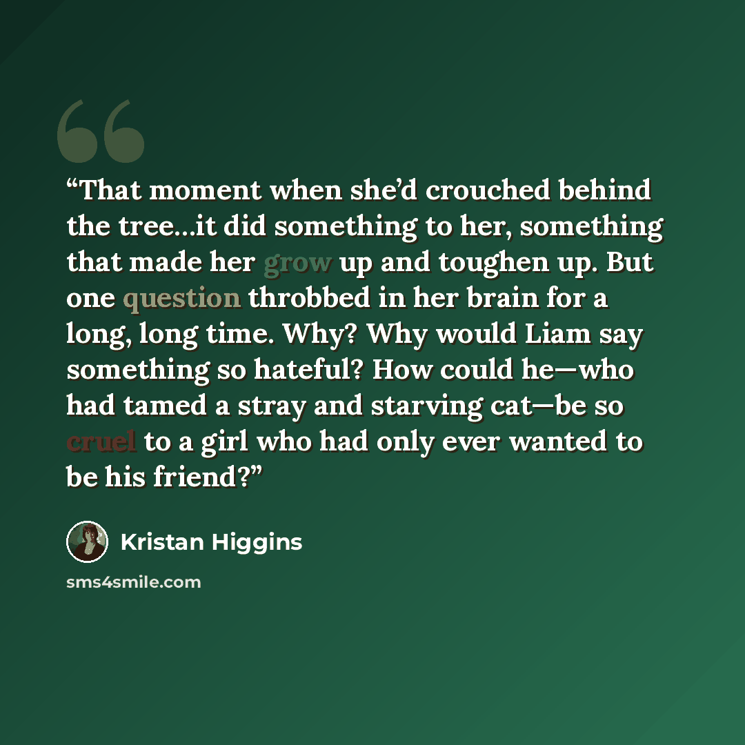 “That moment when she’d crouched behind the tree…it did something to her, something that made her grow up and toughen up. But one question throbbed in her brain for a long, long time. Why? Why would Liam say something so hateful? How could he—who had tamed a stray and starving cat—be so cruel to a…” quote by Kristan Higgins