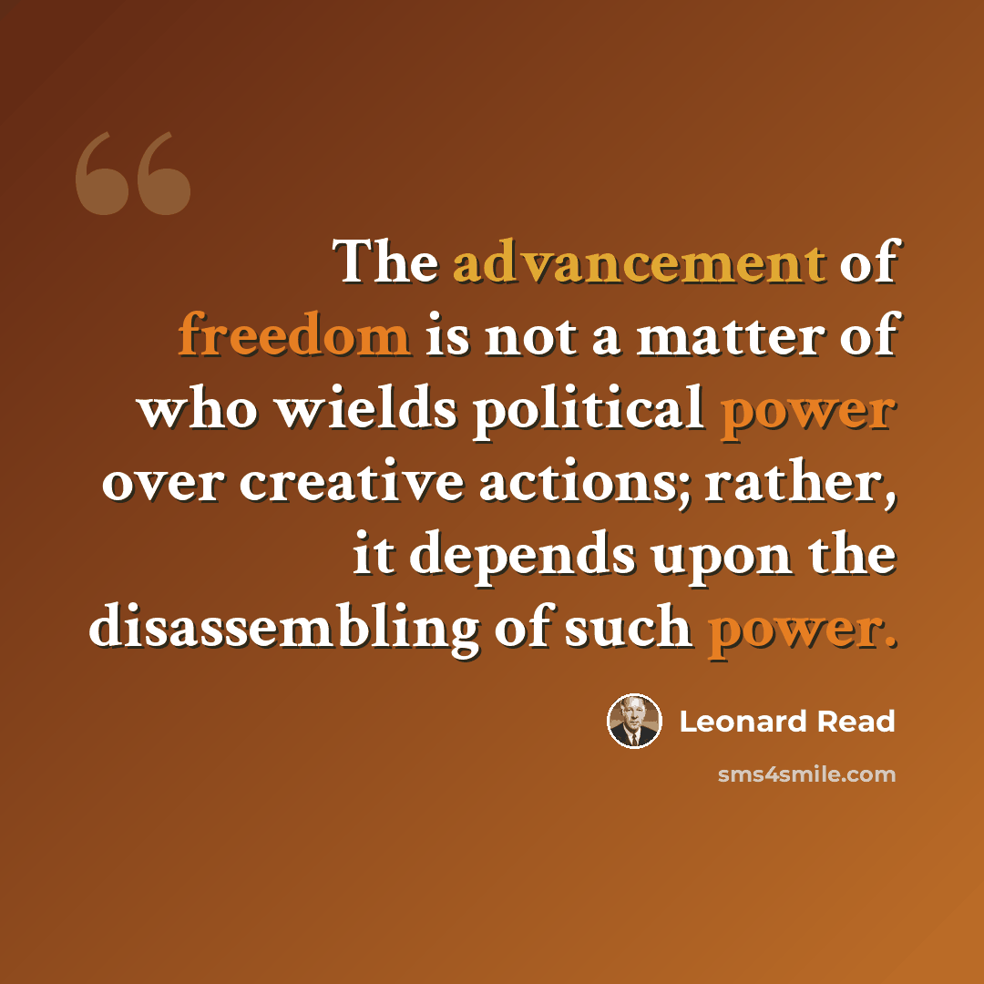 “The advancement of freedom is not a matter of who wields political power over creative actions; rather, it depends upon the disassembling of such power.” quote by Leonard Read