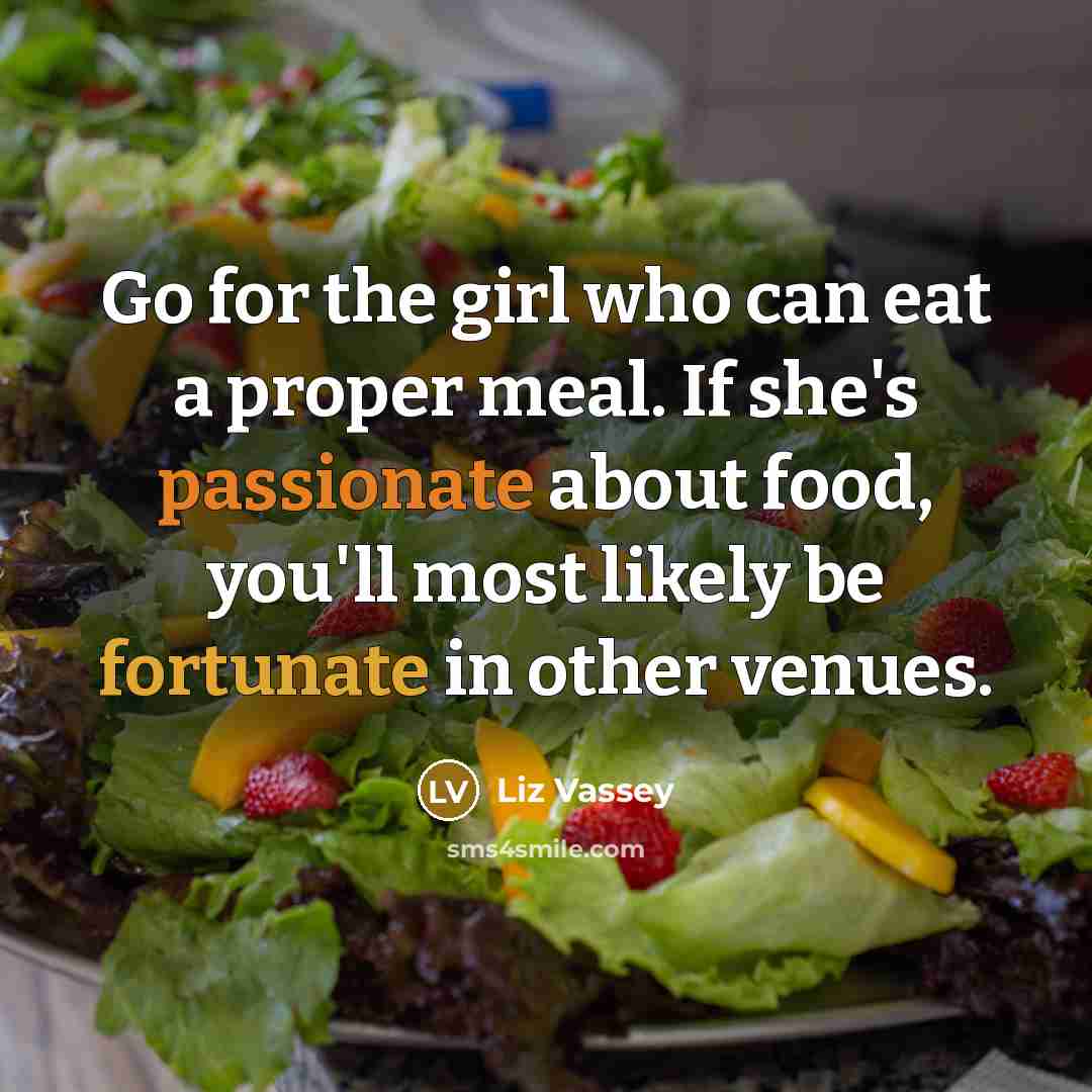 “Go for the girl who can eat a proper meal. If she's passionate about food, you'll most likely be fortunate in other venues.” quote by Liz Vassey