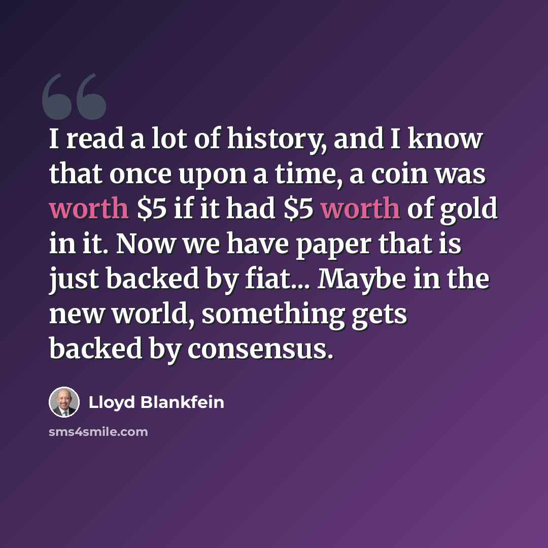 “I read a lot of history, and I know that once upon a time, a coin was worth $5 if it had $5 worth of gold in it. Now we have paper that is just backed by fiat... Maybe in the new world, something gets backed by consensus.” quote by Lloyd Blankfein