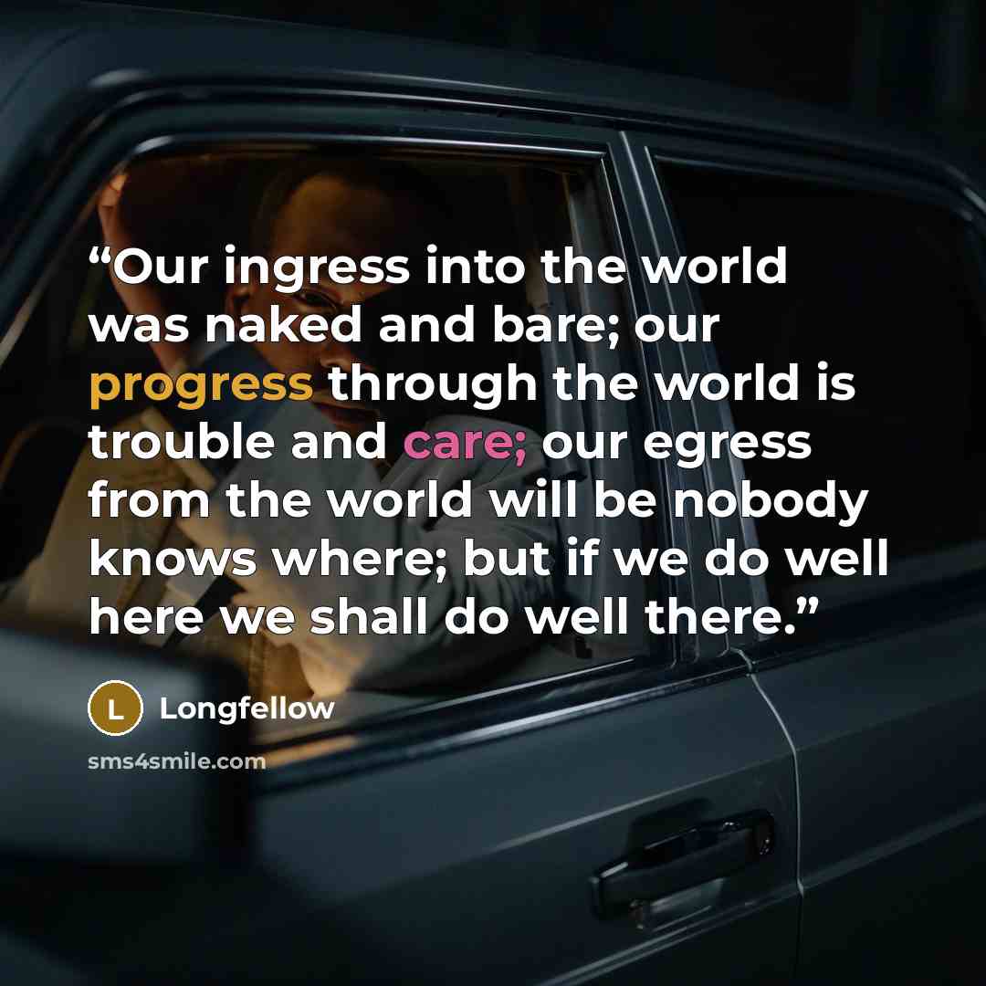 “Our ingress into the world was naked and bare; our progress through the world is trouble and care; our egress from the world will be nobody knows where; but if we do well here we shall do well there.” quote by Longfellow