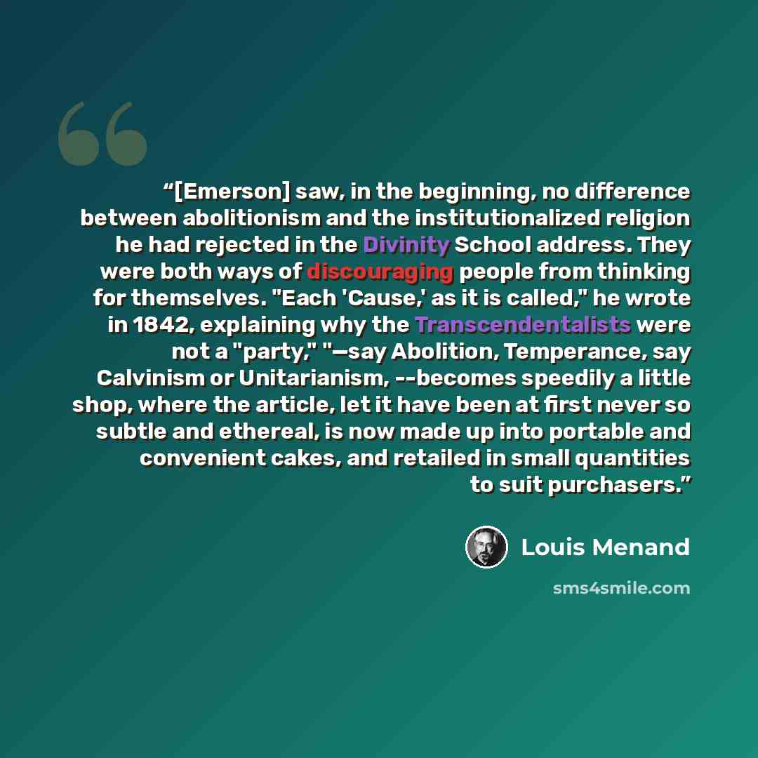 “[Emerson] saw, in the beginning, no difference between abolitionism and the institutionalized religion he had rejected in the Divinity School address. They were both ways of discouraging people from thinking for themselves. "Each 'Cause,' as it is called," he wrote in 1842, explaining why the…” quote by Louis Menand