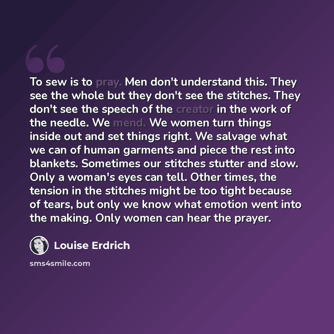 “To sew is to pray. Men don't understand this. They see the whole but they don't see the stitches. They don't see the speech of the creator in the work of the needle. We mend. We women turn things inside out and set things right. We salvage what we can of human garments and piece the rest into…” quote by Louise Erdrich