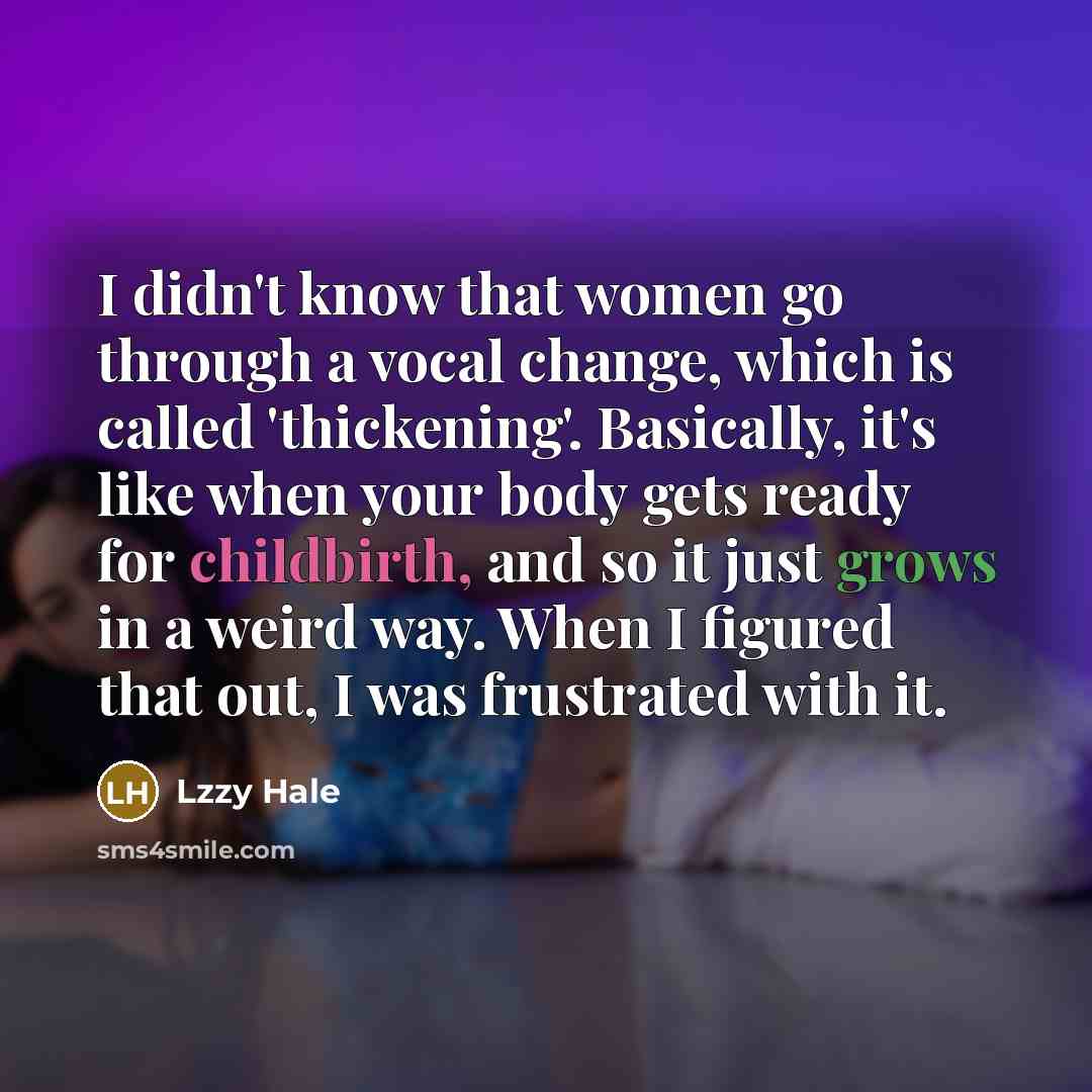 “I didn't know that women go through a vocal change, which is called 'thickening'. Basically, it's like when your body gets ready for childbirth, and so it just grows in a weird way. When I figured that out, I was frustrated with it.” quote by Lzzy Hale