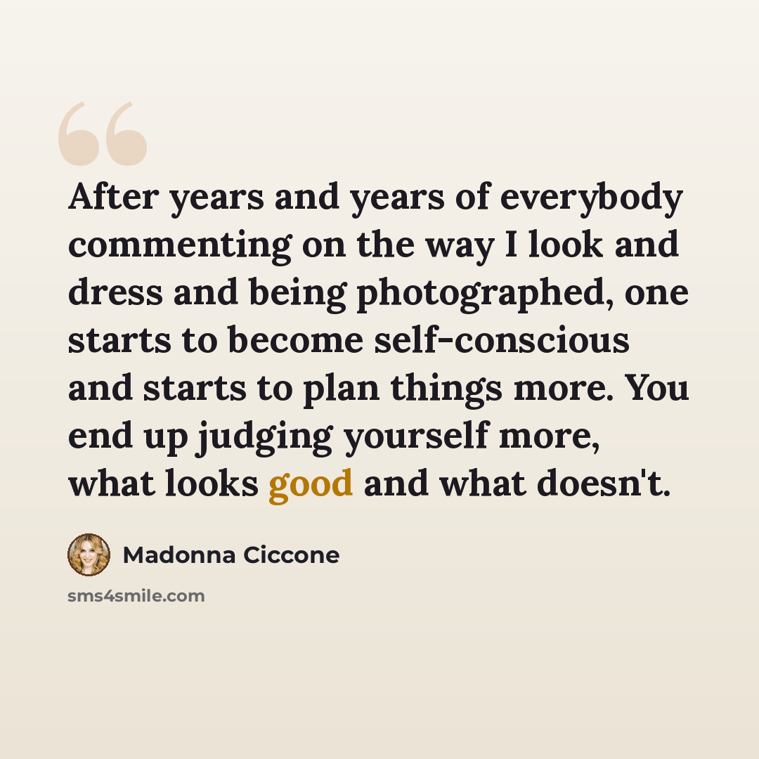 “After years and years of everybody commenting on the way I look and dress and being photographed, one starts to become self-conscious and starts to plan things more. You end up judging yourself more, what looks good and what doesn't.” quote by Madonna Ciccone