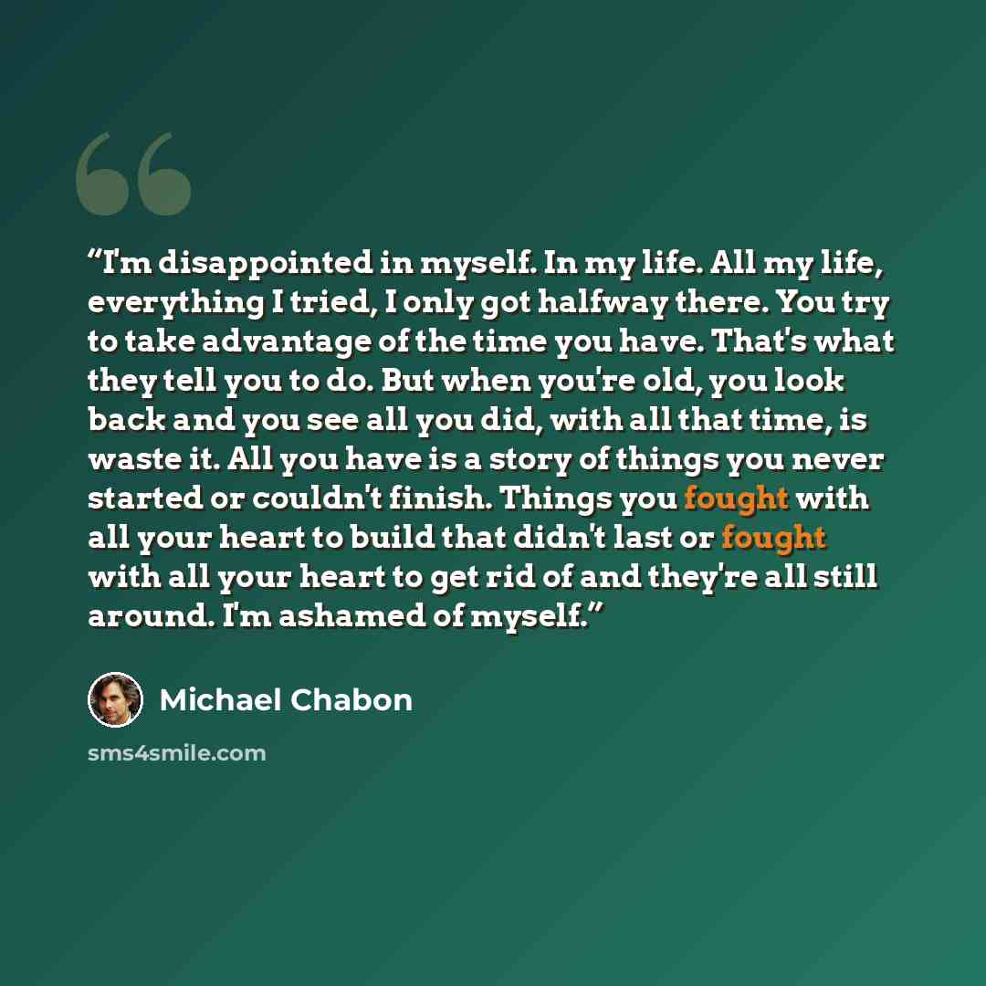“I'm disappointed in myself. In my life. All my life, everything I tried, I only got halfway there. You try to take advantage of the time you have. That's what they tell you to do. But when you're old, you look back and you see all you did, with all that time, is waste it. All you have is a story…” quote by Michael Chabon