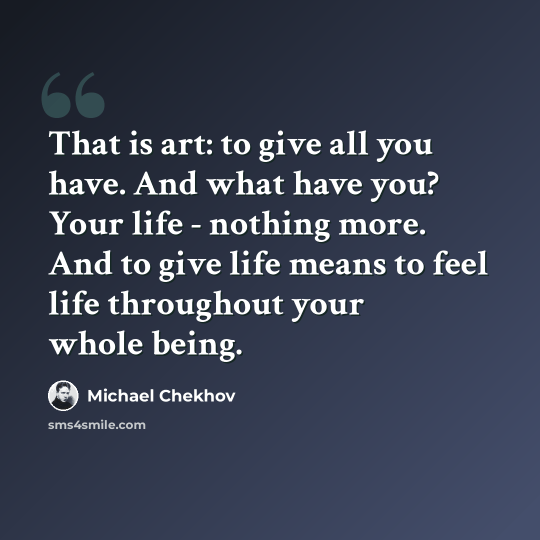 “That is art: to give all you have. And what have you? Your life - nothing more. And to give life means to feel life throughout your whole being.” quote by Michael Chekhov